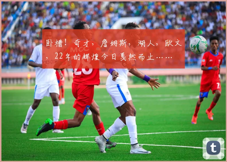 卧槽！奇才，詹姆斯，湖人，欧文，22年的辉煌今日戛然而止……
