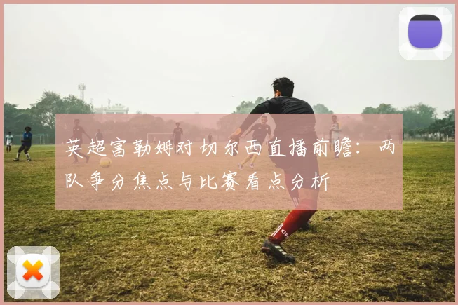 英超富勒姆对切尔西直播前瞻:两队争分焦点与比赛看点分析