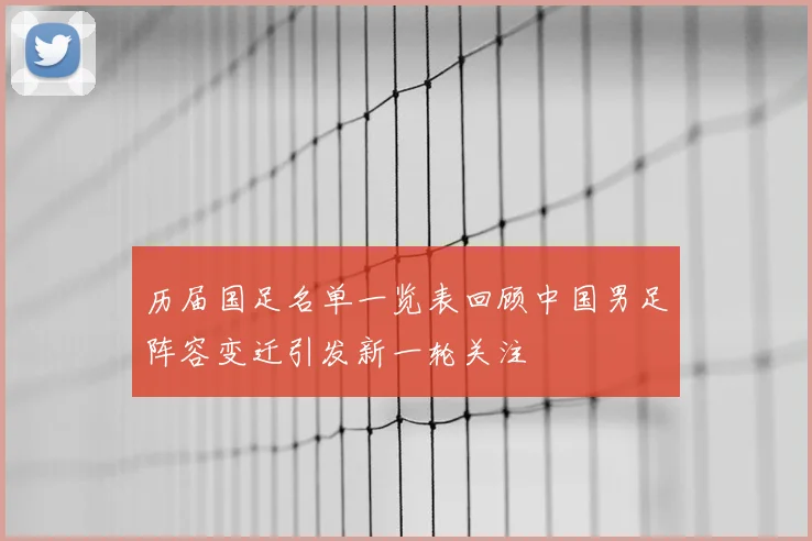 历届国足名单一览表回顾中国男足阵容变迁引发新一轮关注