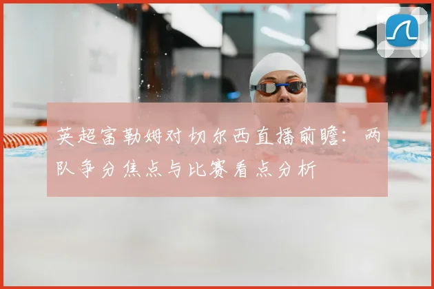 英超富勒姆对切尔西直播前瞻:两队争分焦点与比赛看点分析