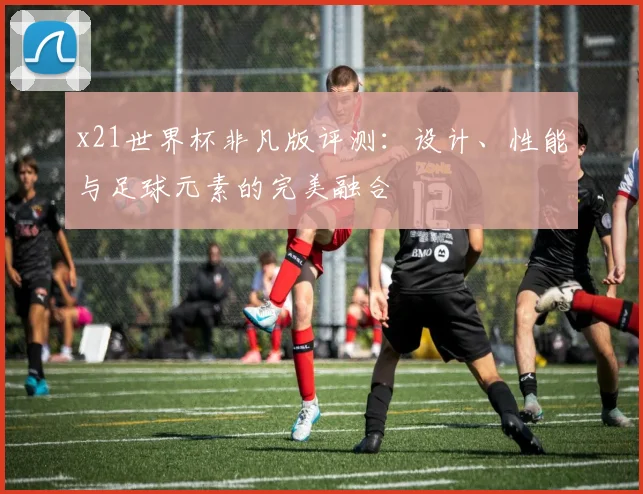 x21世界杯非凡版评测:设计、性能与足球元素的完美融合