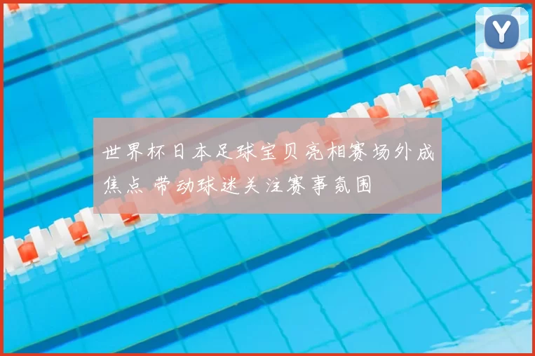 世界杯日本足球宝贝亮相赛场外成焦点 带动球迷关注赛事氛围