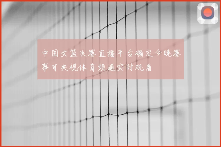 中国女篮决赛直播平台确定今晚赛事可央视体育频道实时观看