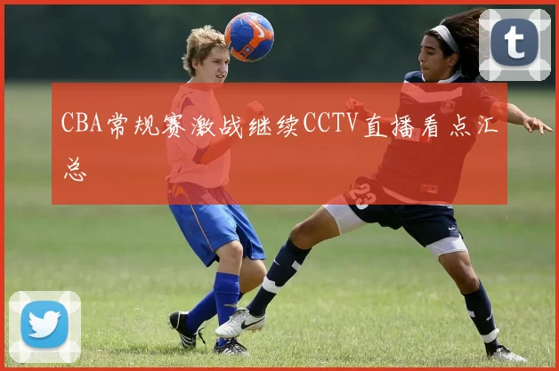 CBA常规赛激战继续CCTV直播看点汇总