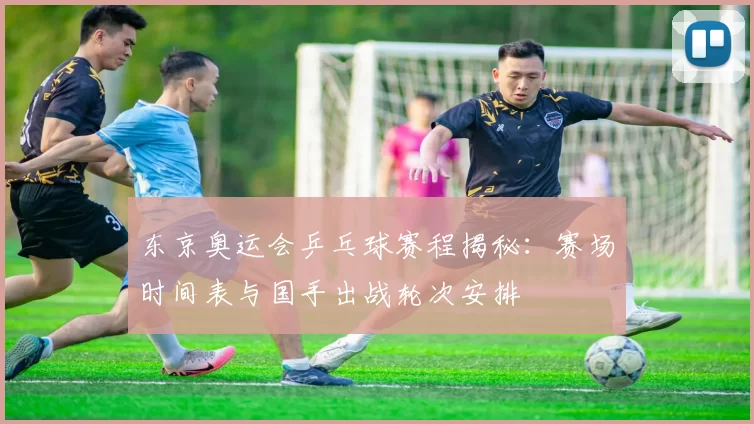 东京奥运会乒乓球赛程揭秘：赛场时间表与国手出战轮次安排