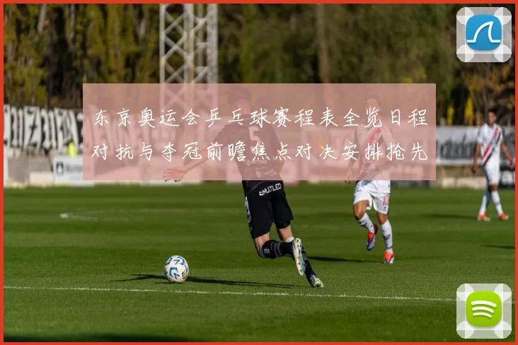 东京奥运会乒乓球赛程表全览日程对抗与夺冠前瞻焦点对决安排抢先