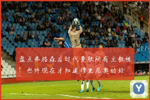 盘点弗格森后时代曼联所有主教练！也许现在才知道穆里尼奥的好