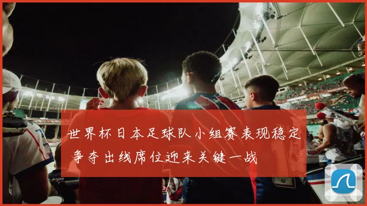 世界杯日本足球队小组赛表现稳定 争夺出线席位迎来关键一战