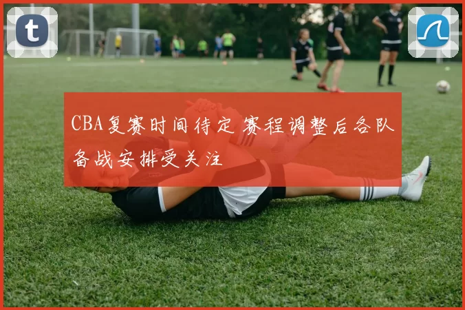 CBA复赛时间待定 赛程调整后各队备战安排受关注