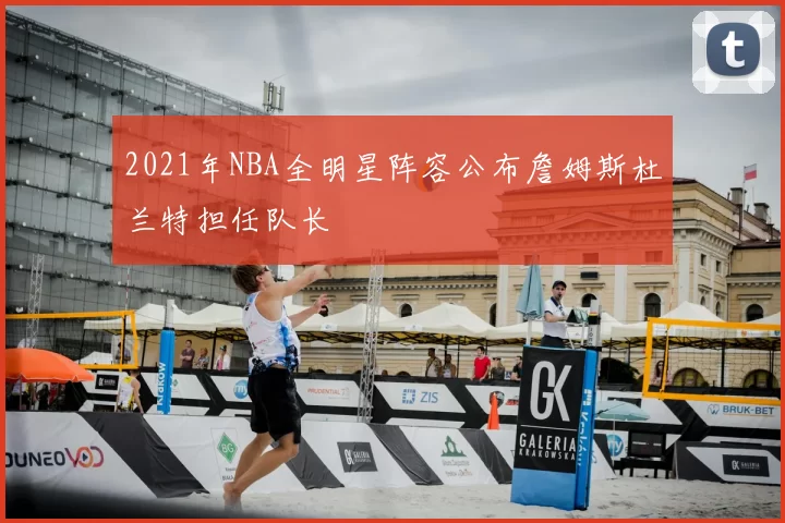 2021年NBA全明星阵容公布詹姆斯杜兰特担任队长