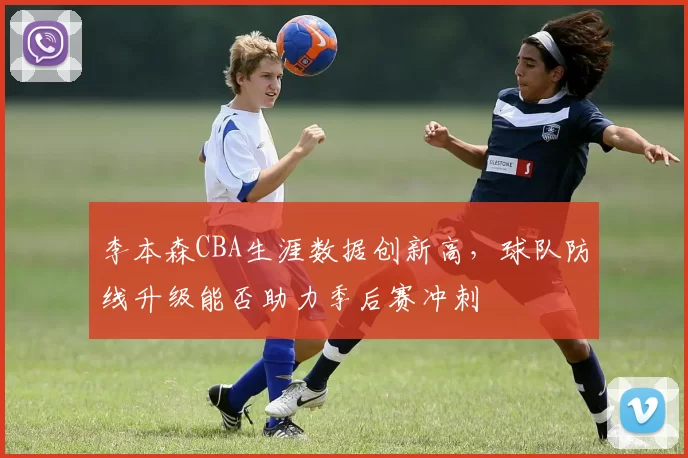 李本森CBA生涯数据创新高，球队防线升级能否助力季后赛冲刺