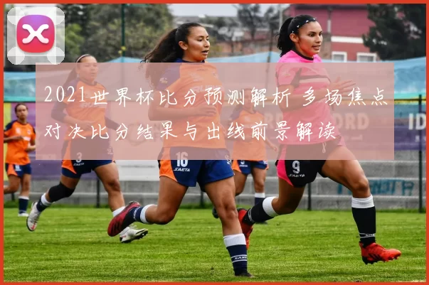 2021世界杯比分预测解析 多场焦点对决比分结果与出线前景解读
