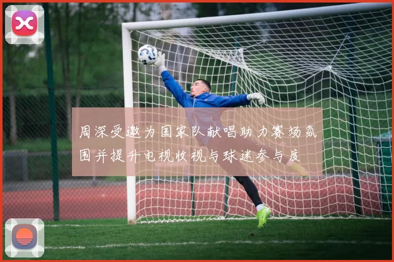 周深受邀为国家队献唱助力赛场氛围并提升电视收视与球迷参与度