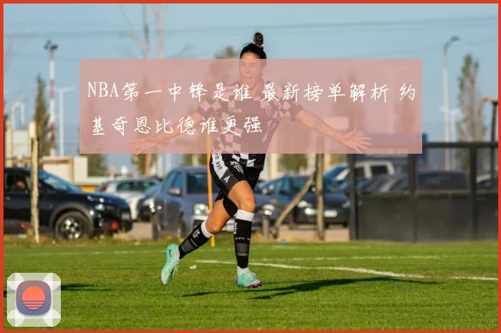 NBA第一中锋是谁 最新榜单解析 约基奇恩比德谁更强