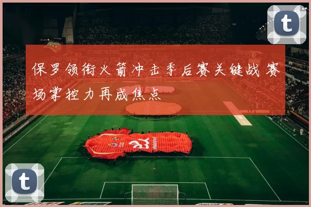 保罗领衔火箭冲击季后赛关键战 赛场掌控力再成焦点