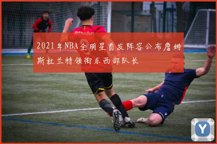 2021年NBA全明星首发阵容公布詹姆斯杜兰特领衔东西部队长