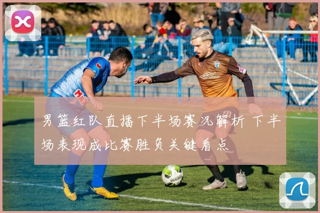 男篮红队直播下半场赛况解析 下半场表现成比赛胜负关键看点