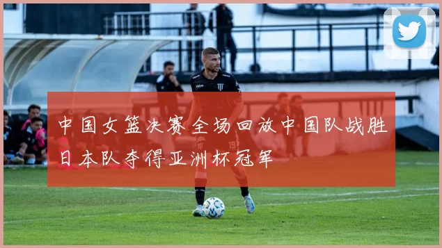 中国女篮决赛全场回放中国队战胜日本队夺得亚洲杯冠军