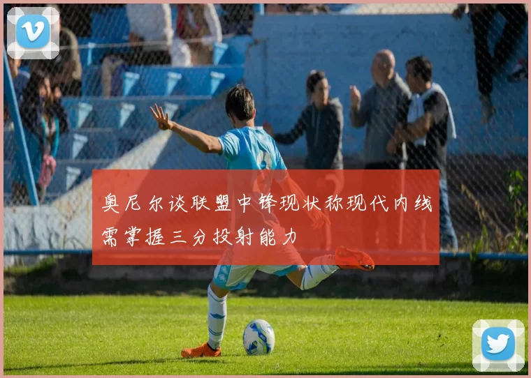 奥尼尔谈联盟中锋现状称现代内线需掌握三分投射能力