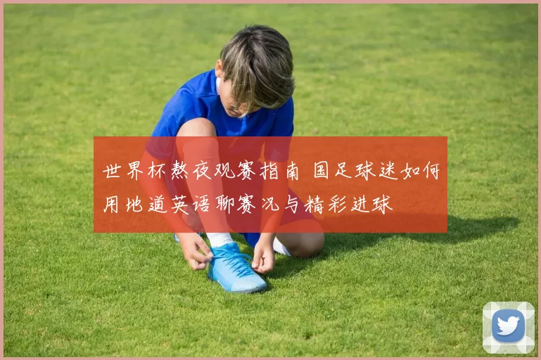 世界杯熬夜观赛指南 国足球迷如何用地道英语聊赛况与精彩进球