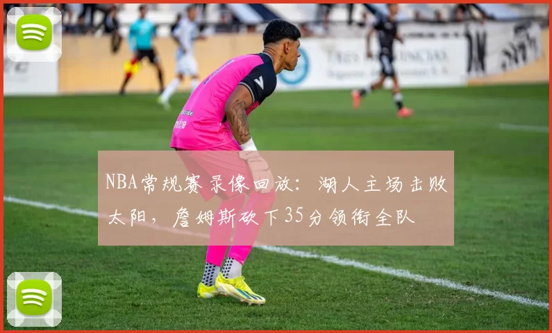 NBA常规赛录像回放:湖人主场击败太阳,詹姆斯砍下35分领衔全队