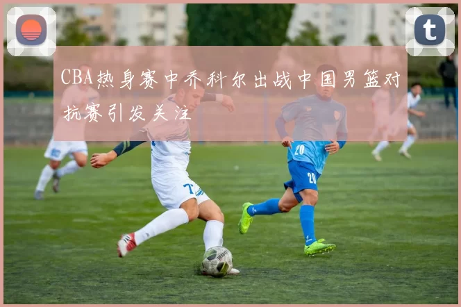 CBA热身赛中乔科尔出战中国男篮对抗赛引发关注