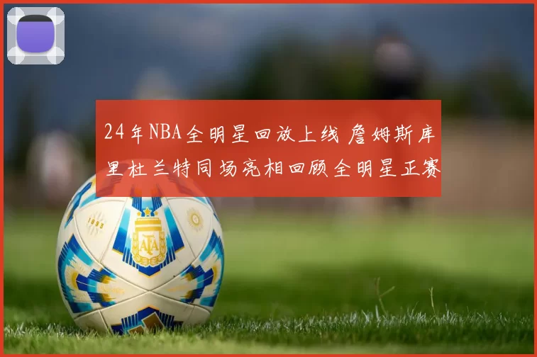 24年NBA全明星回放上线 詹姆斯库里杜兰特同场亮相回顾全明星正赛精彩瞬间