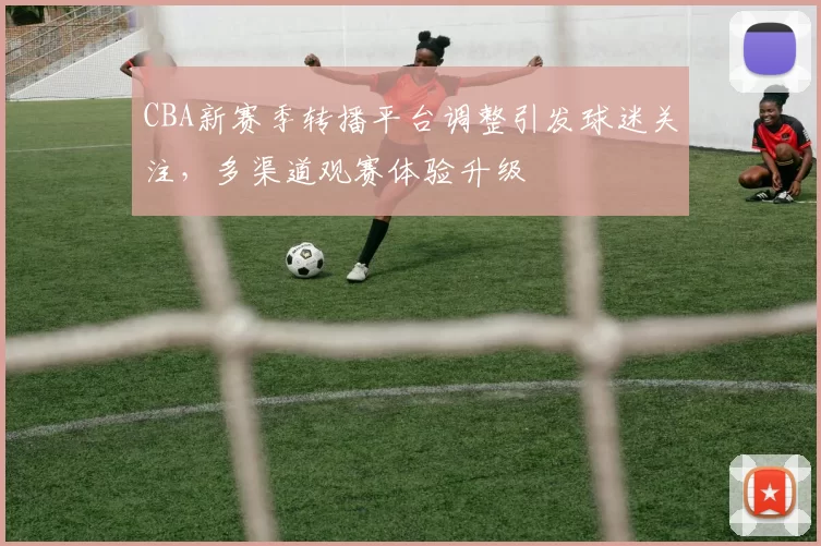 CBA新赛季转播平台调整引发球迷关注，多渠道观赛体验升级