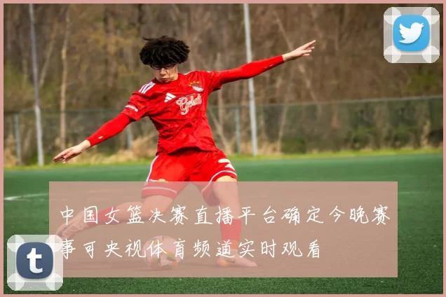 中国女篮决赛直播平台确定今晚赛事可央视体育频道实时观看