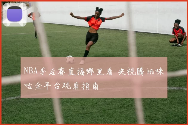 NBA季后赛直播哪里看 央视腾讯咪咕全平台观看指南