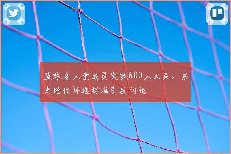 篮球名人堂成员突破600人大关,历史地位评选标准引发讨论