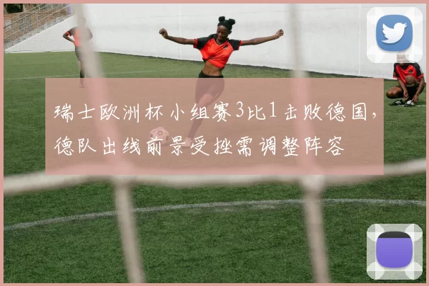 瑞士欧洲杯小组赛3比1击败德国，德队出线前景受挫需调整阵容