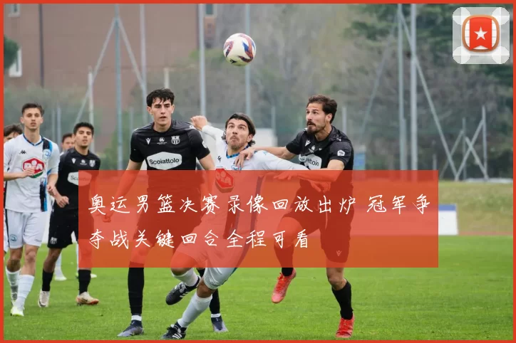 奥运男篮决赛录像回放出炉 冠军争夺战关键回合全程可看