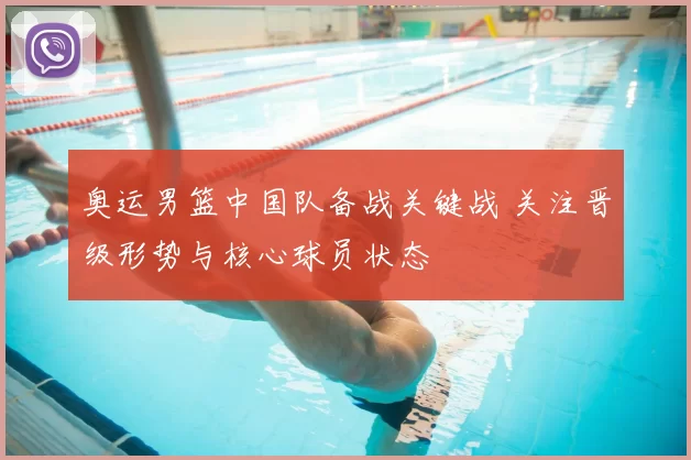 奥运男篮中国队备战关键战 关注晋级形势与核心球员状态