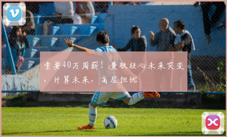 索要40万周薪！曼联核心未来突变，计算未来，高层担忧