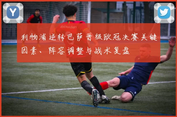 利物浦逆转巴萨晋级欧冠决赛关键因素、阵容调整与战术复盘