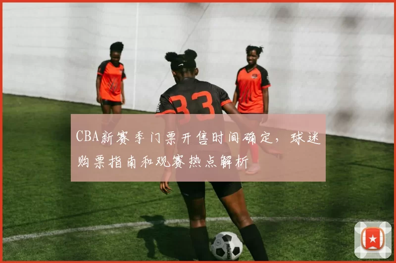 CBA新赛季门票开售时间确定，球迷购票指南和观赛热点解析