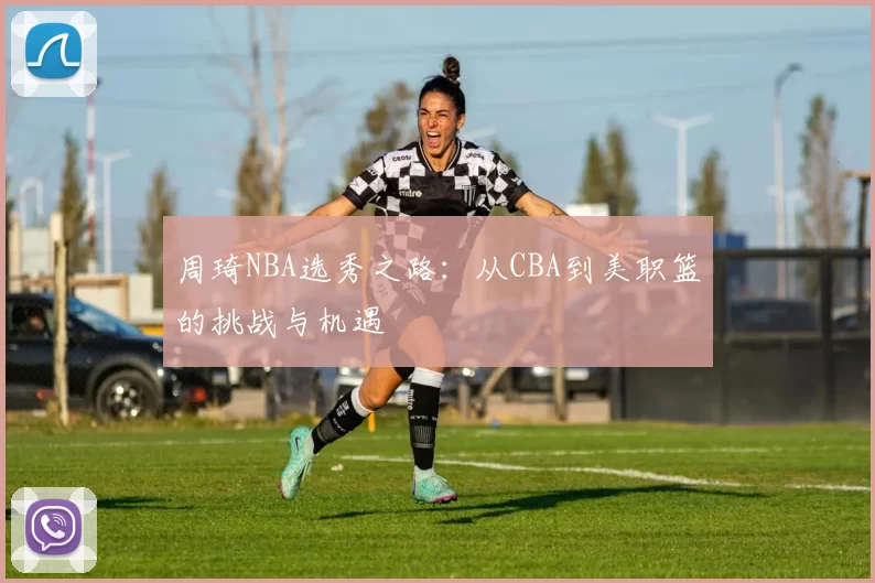 周琦NBA选秀之路：从CBA到美职篮的挑战与机遇