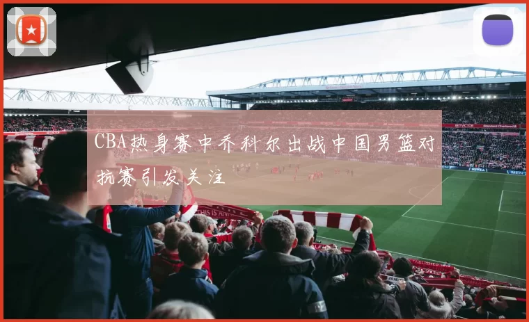 CBA热身赛中乔科尔出战中国男篮对抗赛引发关注