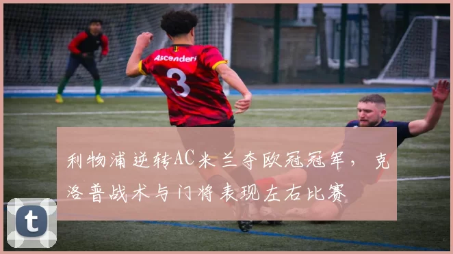 利物浦逆转AC米兰夺欧冠冠军，克洛普战术与门将表现左右比赛