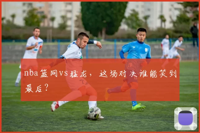 nba篮网vs猛龙,这场对决谁能笑到最后?