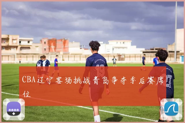 CBA辽宁客场挑战青岛争夺季后赛席位