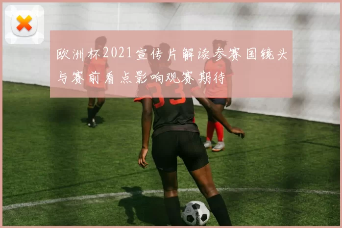 欧洲杯2021宣传片解读参赛国镜头与赛前看点影响观赛期待