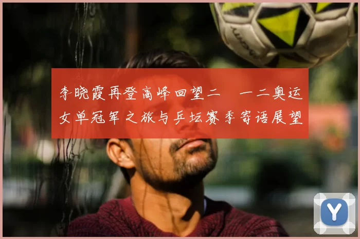 李晓霞再登高峰回望二〇一二奥运女单冠军之旅与乒坛赛季寄语展望