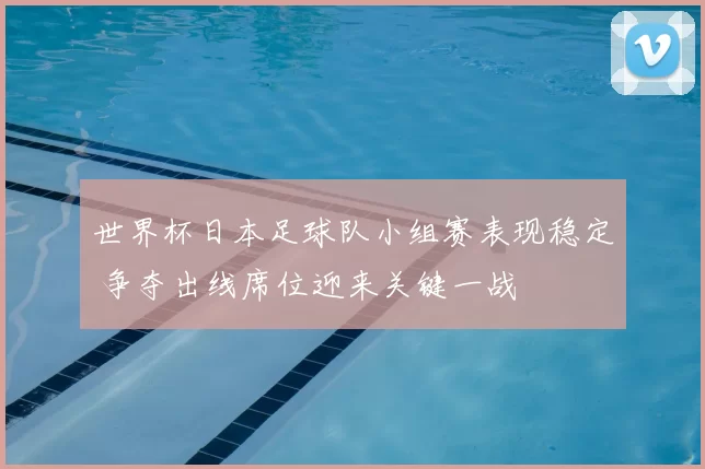 世界杯日本足球队小组赛表现稳定 争夺出线席位迎来关键一战