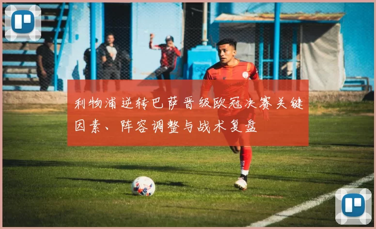 利物浦逆转巴萨晋级欧冠决赛关键因素、阵容调整与战术复盘